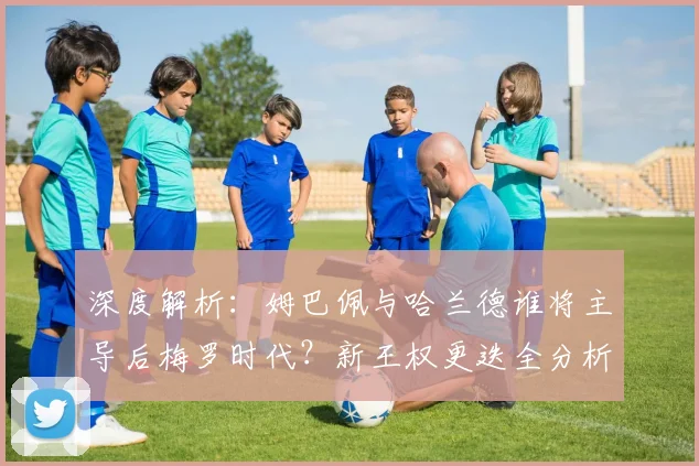 深度解析：姆巴佩与哈兰德谁将主导后梅罗时代？新王权更迭全分析