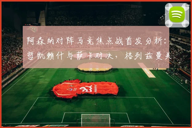 阿森纳对阵马竞焦点战首发分析:哲凯赖什与萨卡对决,格列兹曼关键作用解读