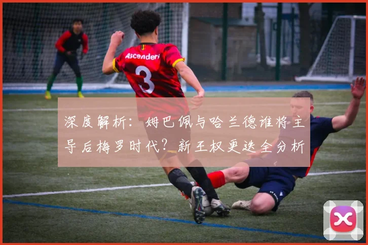 深度解析:姆巴佩与哈兰德谁将主导后梅罗时代?新王权更迭全分析