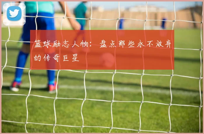 篮球励志人物:盘点那些永不放弃的传奇巨星