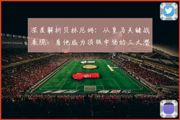 深度解析贝林厄姆：从皇马关键战表现，看他成为顶级中场的三大潜质与挑战