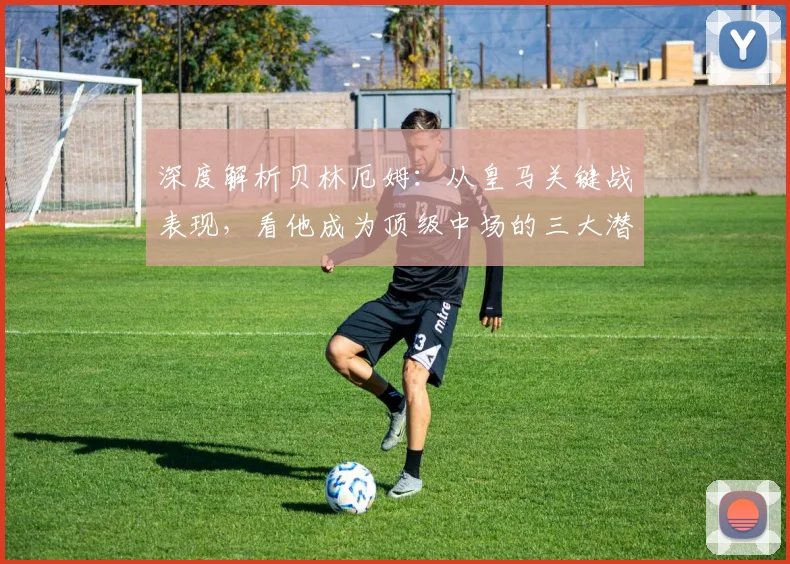 深度解析贝林厄姆：从皇马关键战表现，看他成为顶级中场的三大潜质与挑战